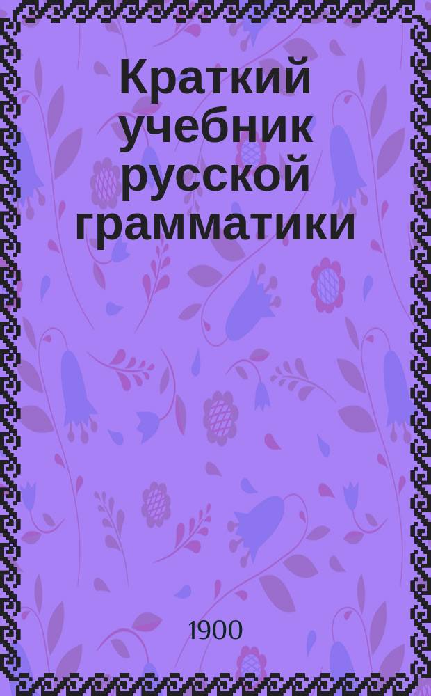 Краткий учебник русской грамматики (синтаксис и этимология) для учеников трех первых классов средних учебных заведений : С прил. образцов для диктанта, располож. в порядке параграфов грамматики