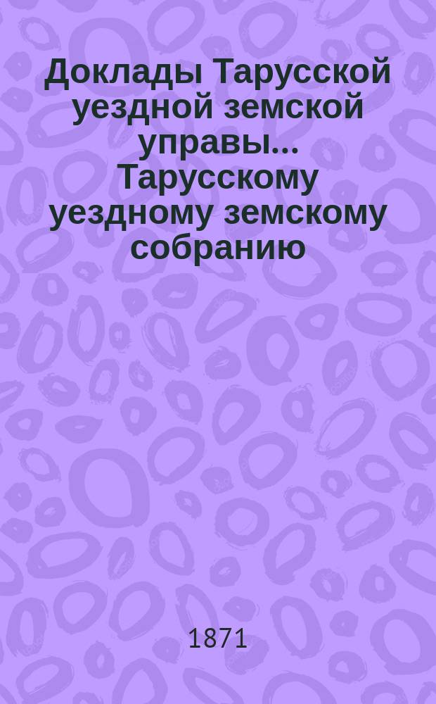 Доклады Тарусской уездной земской управы ... Тарусскому уездному земскому собранию ... VII очередному... 1871 года