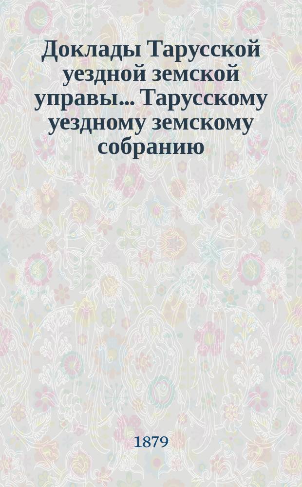 Доклады Тарусской уездной земской управы ... Тарусскому уездному земскому собранию ... XV очередному... 1879 года