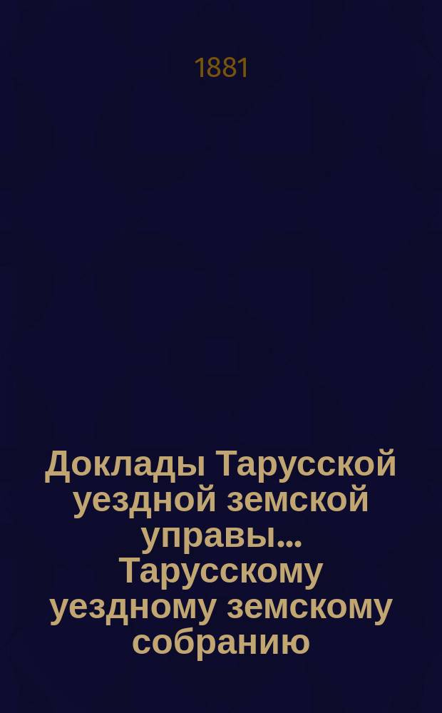 Доклады Тарусской уездной земской управы ... Тарусскому уездному земскому собранию ... XVII очередному... 1881 года