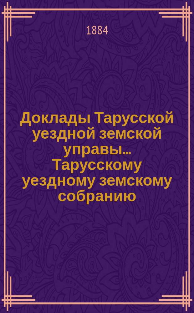 Доклады Тарусской уездной земской управы ... Тарусскому уездному земскому собранию ... XX очередному... 1884 года