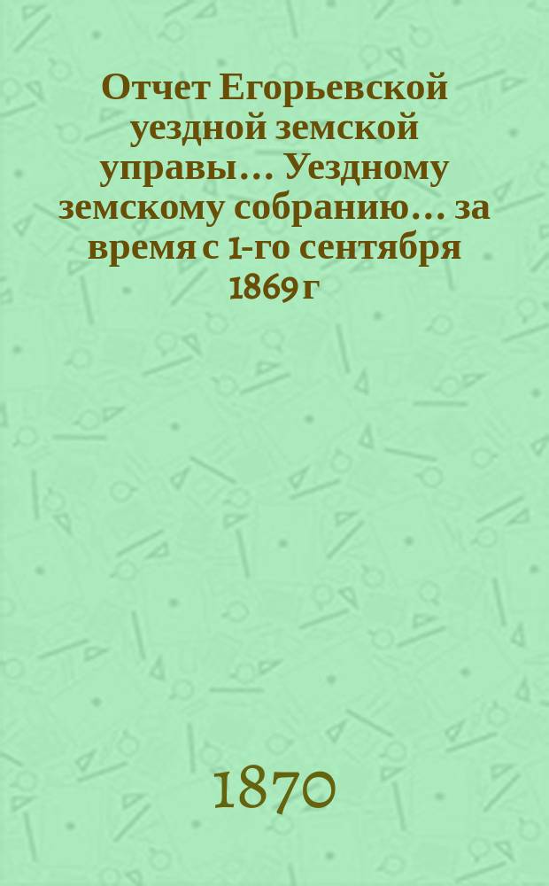 Отчет Егорьевской уездной земской управы... Уездному земскому собранию... за время с 1-го сентября 1869 г. по 1-е августа 1870 года
