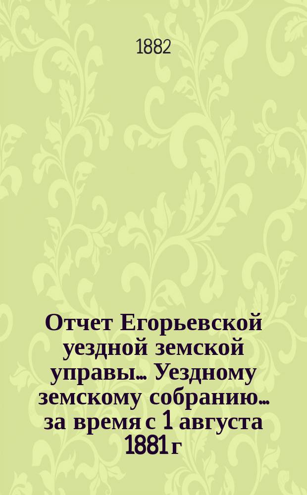 Отчет Егорьевской уездной земской управы... Уездному земскому собранию... за время с 1 августа 1881 г. по 1 августа 1882 г.
