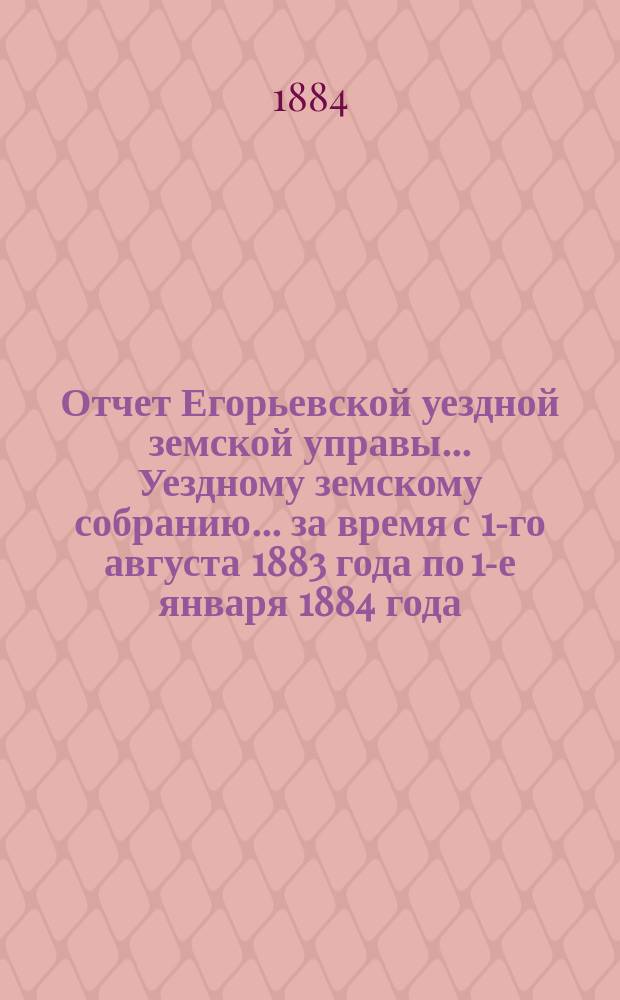 Отчет Егорьевской уездной земской управы... Уездному земскому собранию... за время с 1-го августа 1883 года по 1-е января 1884 года