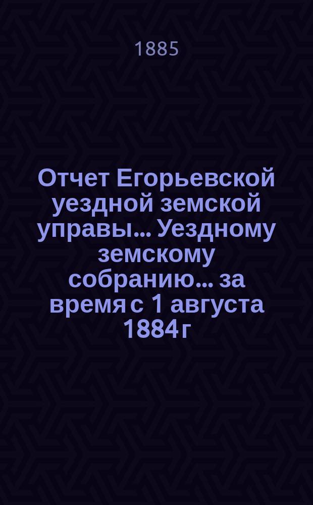 Отчет Егорьевской уездной земской управы... Уездному земскому собранию... за время с 1 августа 1884 г. по 1 января 1885 года