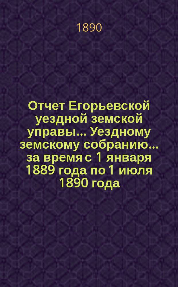 Отчет Егорьевской уездной земской управы... Уездному земскому собранию... за время с 1 января 1889 года по 1 июля 1890 года... : за время с 1 января 1889 года по 1 июля 1890 года... XXVI очередного созыва 1890 года