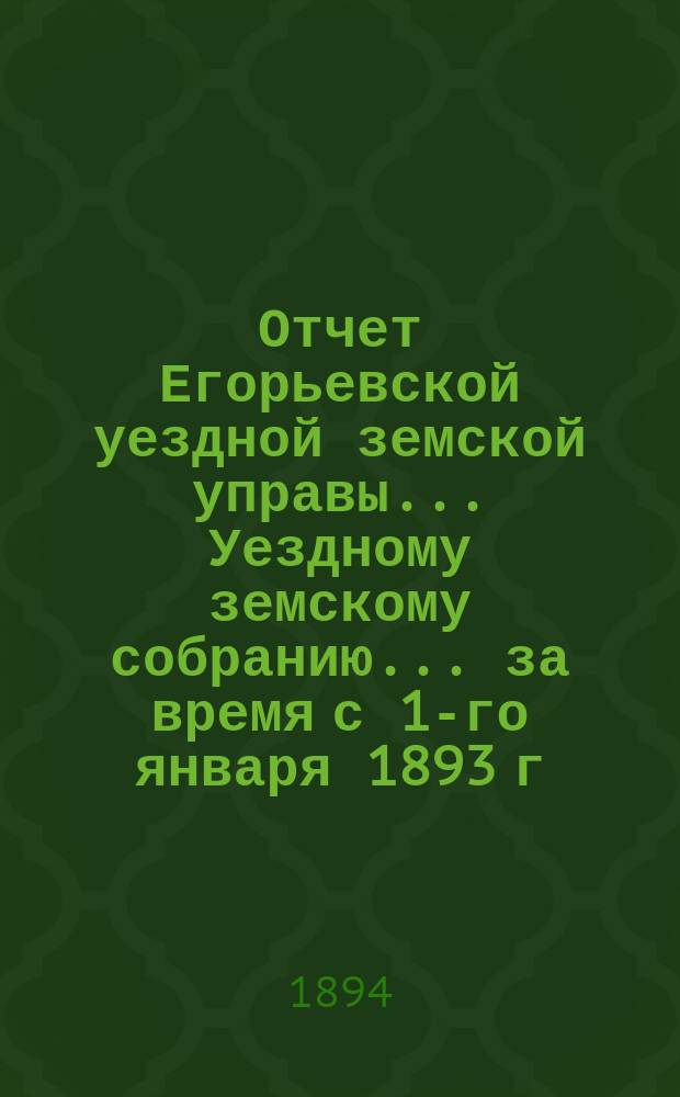 Отчет Егорьевской уездной земской управы... Уездному земскому собранию... за время с 1-го января 1893 г. по 1-е июля 1894 г. : за время с 1-го января 1893 года по 1-е июля 1894 года... XXX очередного созыва 1894 года