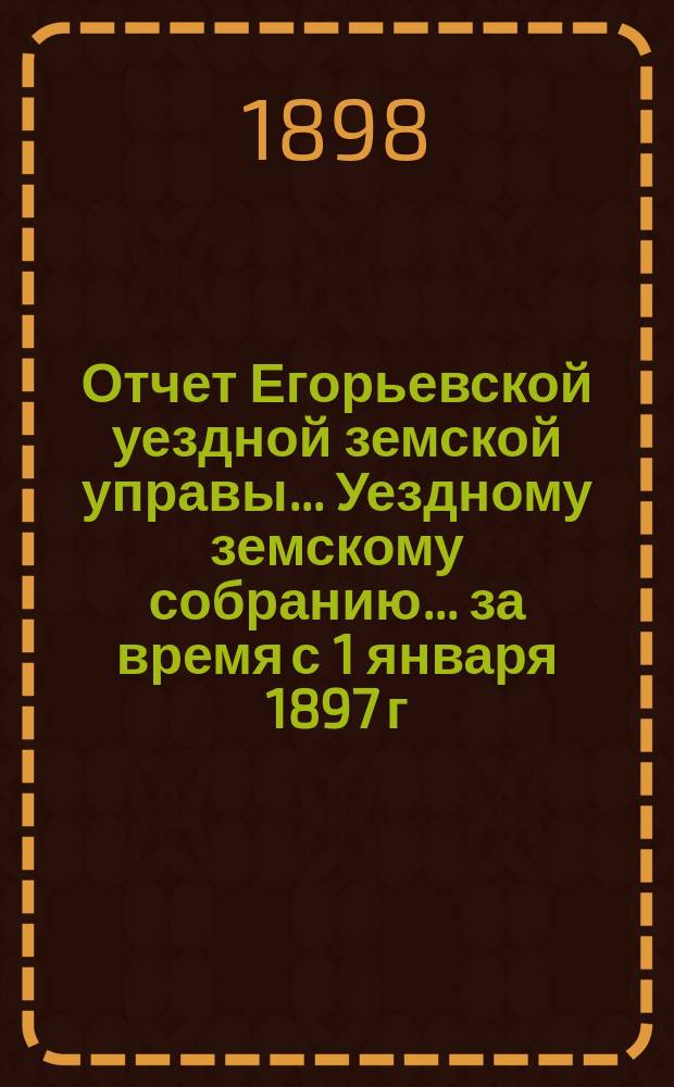 Отчет Егорьевской уездной земской управы... Уездному земскому собранию... за время с 1 января 1897 г. по 1 июля 1898 г. : за время с 1 января 1897 г. по 1 июля 1898 г. ... XXXIV очередного созыва