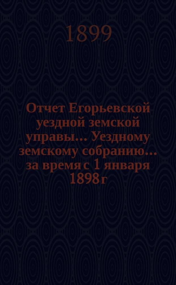 Отчет Егорьевской уездной земской управы... Уездному земскому собранию... за время с 1 января 1898 г. по 1 июля 1899 г. : за время с 1 января 1898 г. по 1 июля 1899 г. ... XXXV очередного созыва 1899 г.