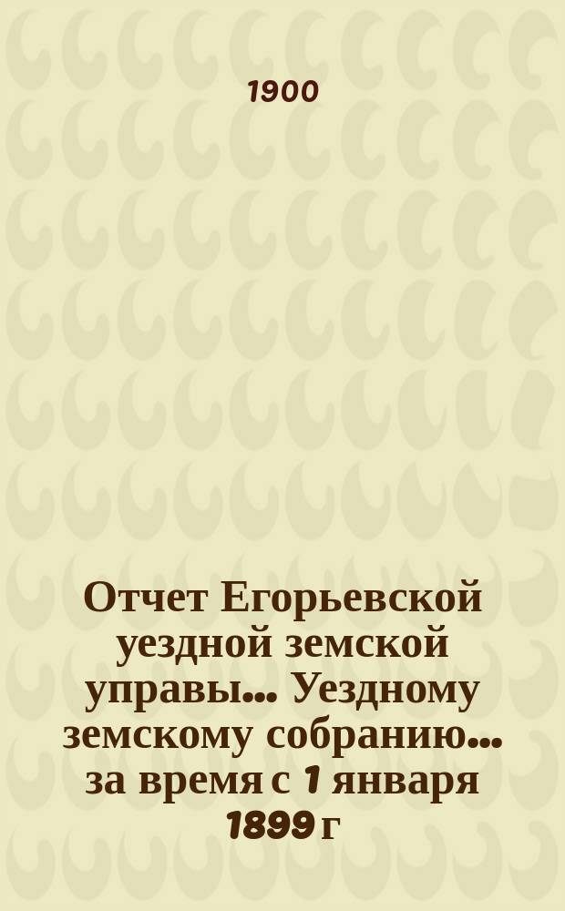 Отчет Егорьевской уездной земской управы... Уездному земскому собранию... за время с 1 января 1899 г. по 1 июля 1900 г. : за время с 1 января 1899 г. по 1 июля 1900 г. ... XXXVI очередного созыва 1900 г.