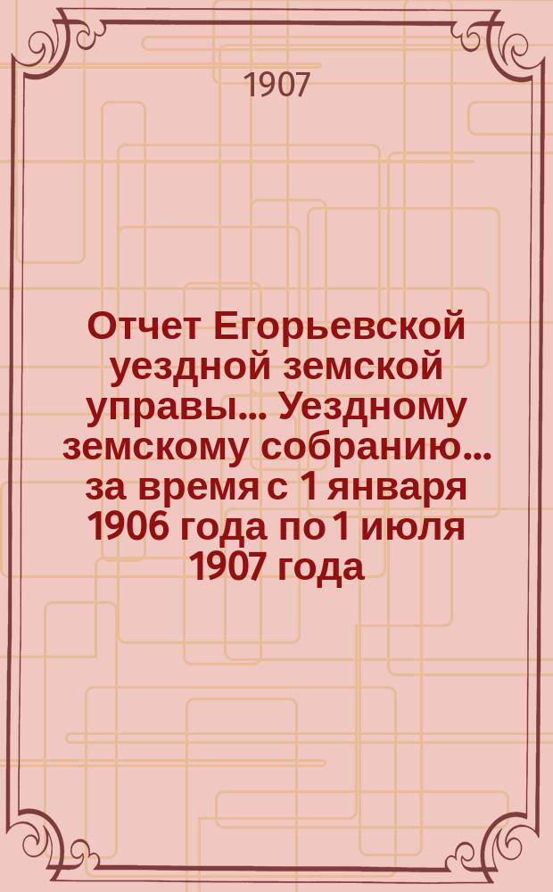 Отчет Егорьевской уездной земской управы... Уездному земскому собранию... за время с 1 января 1906 года по 1 июля 1907 года : за время с 1 января 1906 года по 1 июля 1907 года ... XXXXIII очередного созыва 1908 года