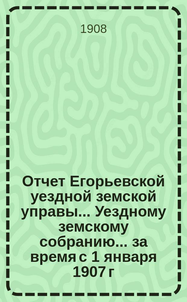 Отчет Егорьевской уездной земской управы... Уездному земскому собранию... за время с 1 января 1907 г. по 1 июля 1908 г. : за время с 1 января 1907 г. по 1 июля 1908 г. ... XXXXIV очередного созыва 1908 года