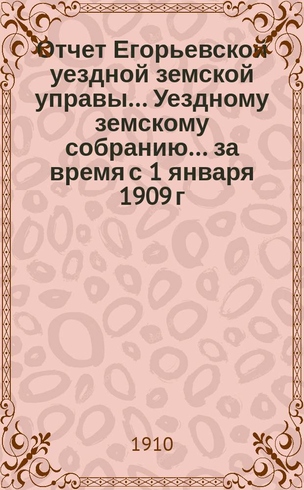 Отчет Егорьевской уездной земской управы... Уездному земскому собранию... за время с 1 января 1909 г. по 1 июля 1910 г. : за время с 1 января 1909 г. по 1 июля 1910 г ... XXXXVI очередного созыва 1910 г.
