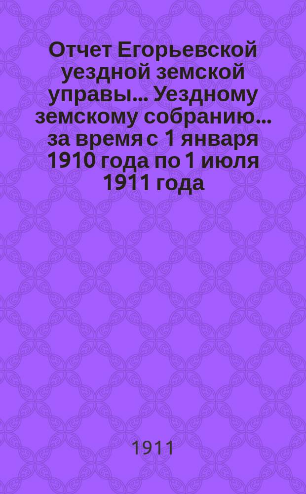 Отчет Егорьевской уездной земской управы... Уездному земскому собранию... за время с 1 января 1910 года по 1 июля 1911 года : за время с 1 января 1910 года по 1 июля 1911 года ... XXXXVII очередного созыва 1911 года