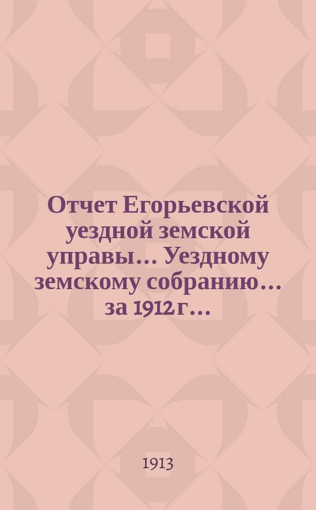 Отчет Егорьевской уездной земской управы... Уездному земскому собранию... за 1912 г. ... : за 1912 г. ... 49 очередного созыва 1913 года