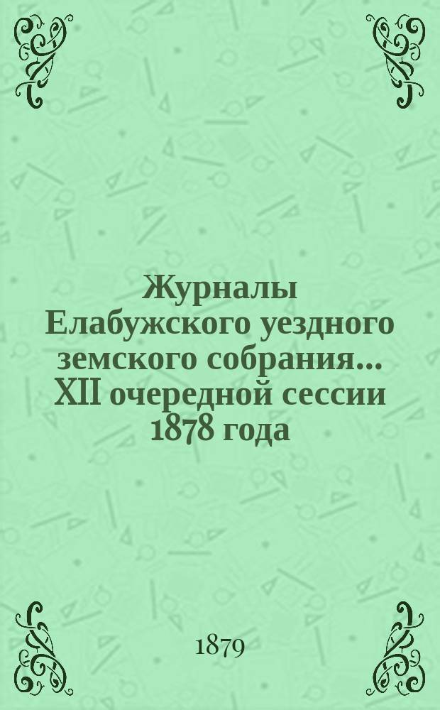 Журналы Елабужского уездного земского собрания... XII очередной сессии 1878 года : XII очередной сессии 1878 года и доклады Елабужской уездной земской управы и Ревизионной комиссии, с денежным отчетом Управы