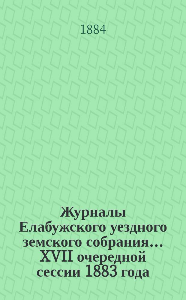 Журналы Елабужского уездного земского собрания... XVII очередной сессии 1883 года : XVII очередной сессии 1883 года и доклады Елабужской уездной земской управы и Ревизионной комиссии, с денежным отчетом Управы за 1883 год