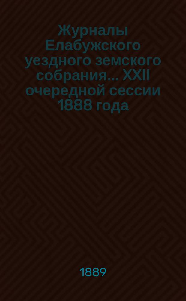 Журналы Елабужского уездного земского собрания... XXII очередной сессии 1888 года : Доклады Елабужской уездной земской управы и Ревизионной комиссии, с денежным отчетом Управы за 1887 год