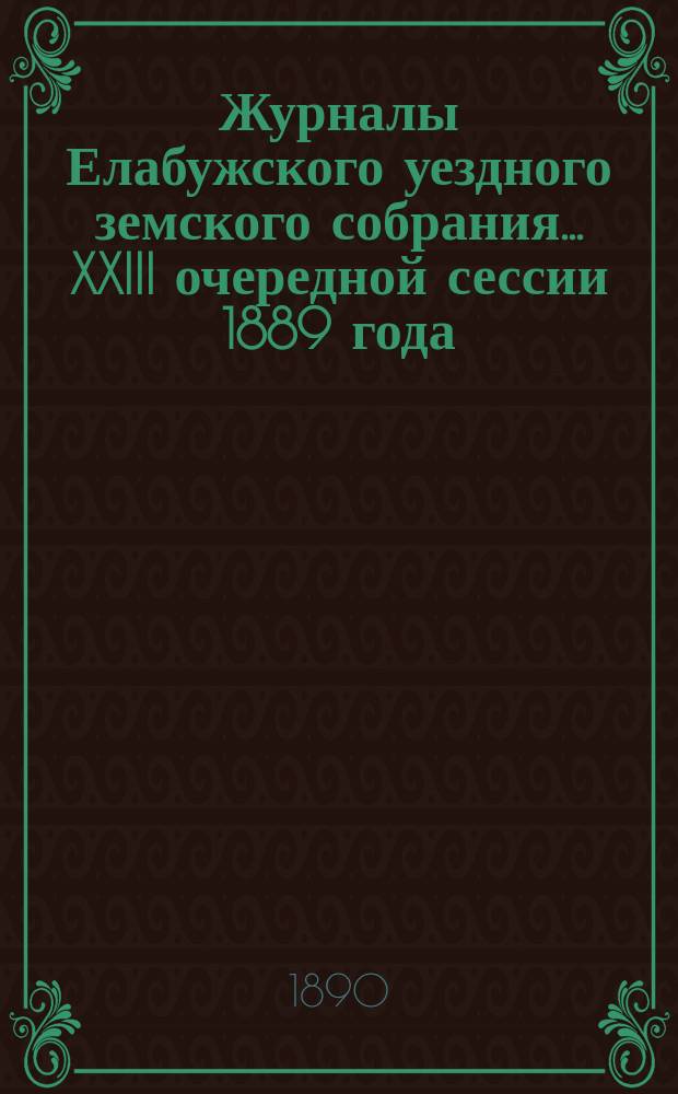 Журналы Елабужского уездного земского собрания... XXIII очередной сессии 1889 года : Доклады Елабужской уездной земской управы и Ревизионной комиссии