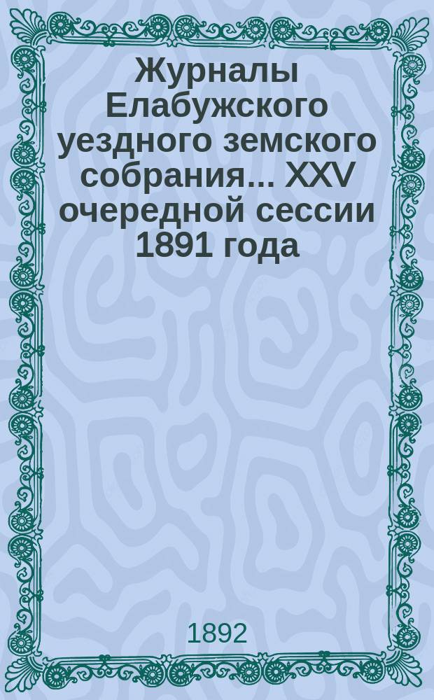 Журналы Елабужского уездного земского собрания... XXV очередной сессии 1891 года : Доклады Елабужской уездной земской управы и Ревизионной комиссии