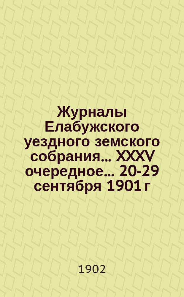 Журналы Елабужского уездного земского собрания... XXXV очередное... 20-29 сентября 1901 г. и чрезвычайное 20 июля 1901 года