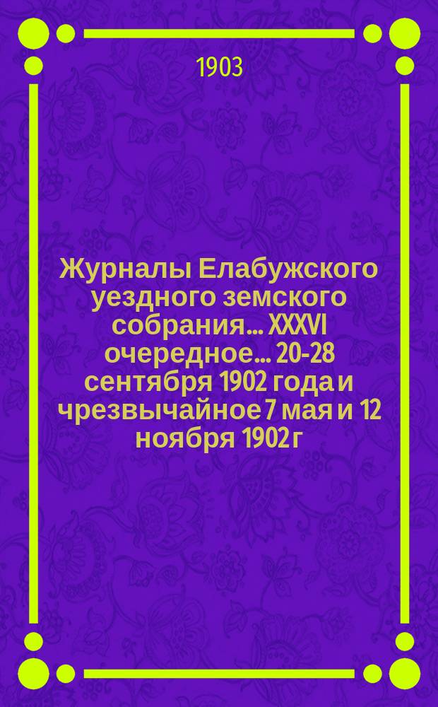 Журналы Елабужского уездного земского собрания... XXXVI очередное... 20-28 сентября 1902 года и чрезвычайное 7 мая и 12 ноября 1902 г.