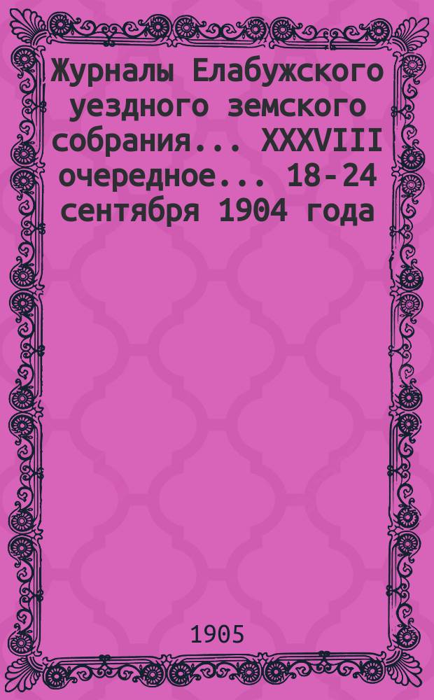 Журналы Елабужского уездного земского собрания... XXXVIII очередное... 18-24 сентября 1904 года