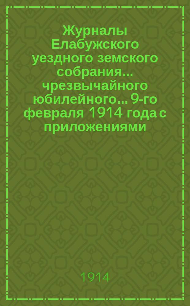 Журналы Елабужского уездного земского собрания... чрезвычайного юбилейного... 9-го февраля 1914 года с приложениями
