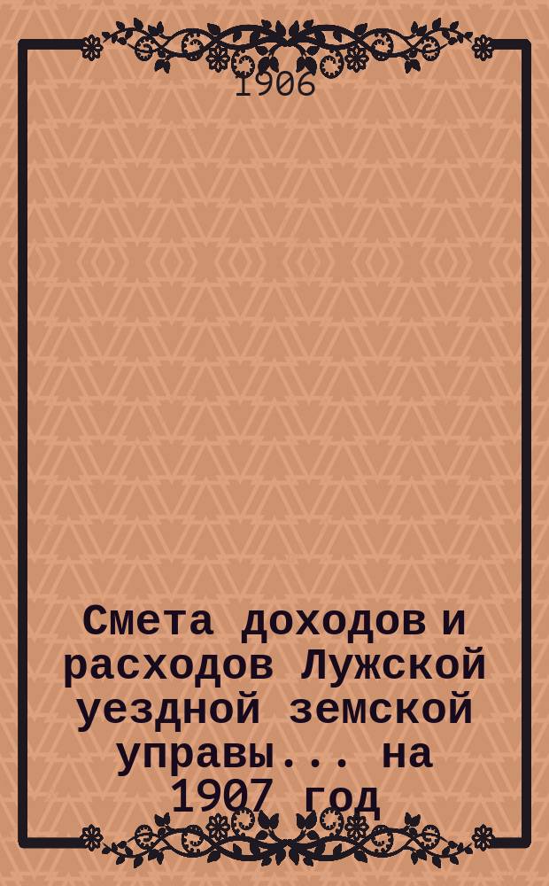 Смета доходов и расходов Лужской уездной земской управы... на 1907 год