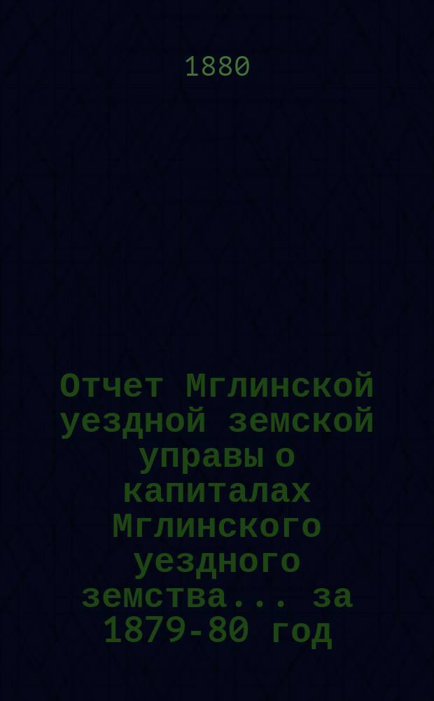 Отчет Мглинской уездной земской управы о капиталах Мглинского уездного земства... за 1879-80 год