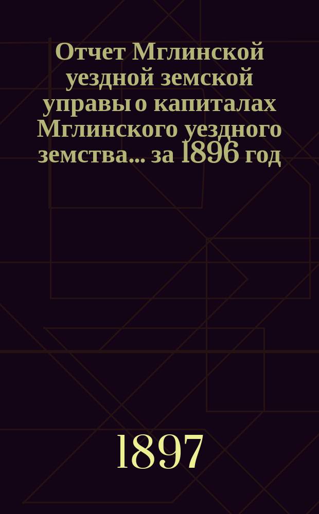 Отчет Мглинской уездной земской управы о капиталах Мглинского уездного земства... за 1896 год