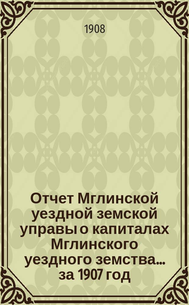Отчет Мглинской уездной земской управы о капиталах Мглинского уездного земства... за 1907 год