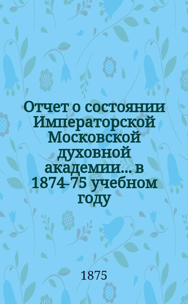 Отчет о состоянии Императорской Московской духовной академии... в 1874-75 учебном году
