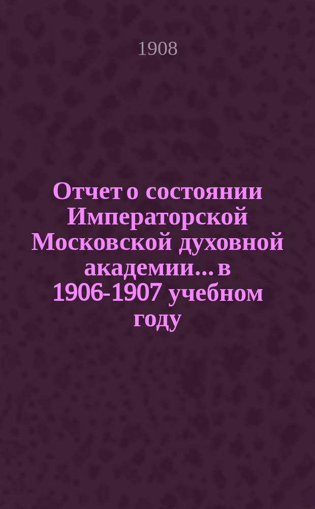 Отчет о состоянии Императорской Московской духовной академии... в 1906-1907 учебном году