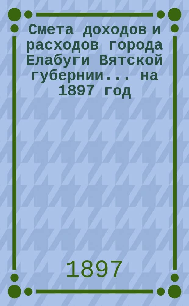 Смета доходов и расходов города Елабуги Вятской губернии... на 1897 год