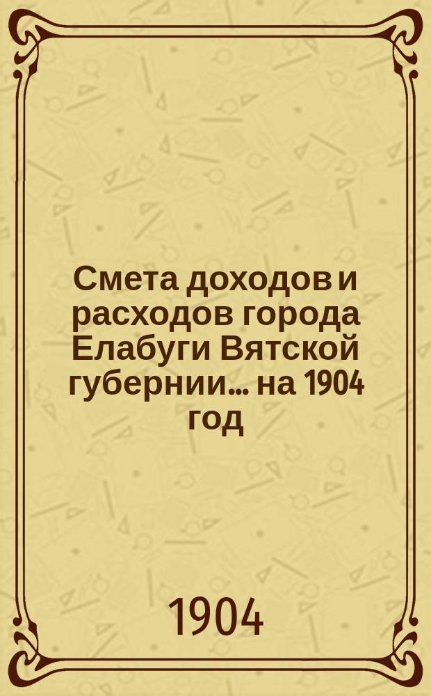 Смета доходов и расходов города Елабуги Вятской губернии... на 1904 год