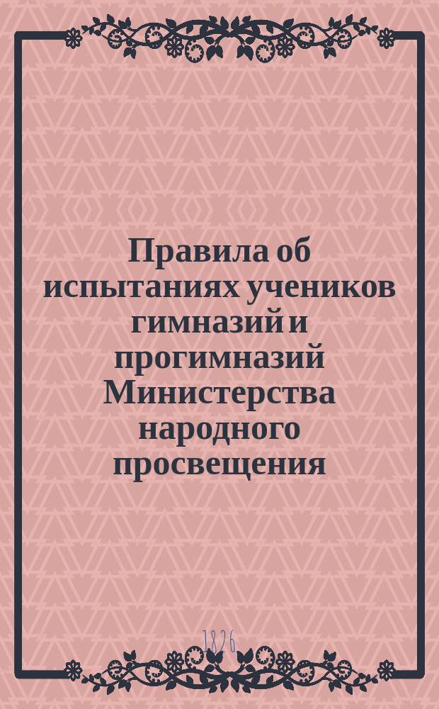 Правила об испытаниях учеников гимназий и прогимназий Министерства народного просвещения : (Утв. г. министром нар. просвещения 8 дек. 1872 г.) : С прил