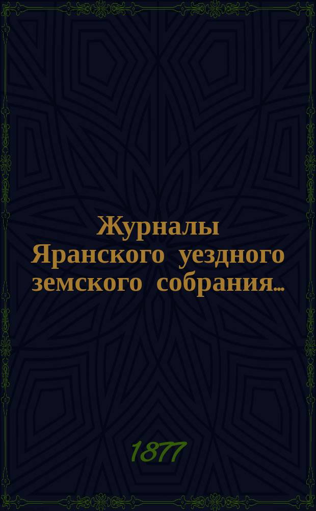 Журналы Яранского уездного земского собрания .. : С докл. Уезд. управы и др. прил. XI-й очередной сессии (1-12 октября 1877 года)