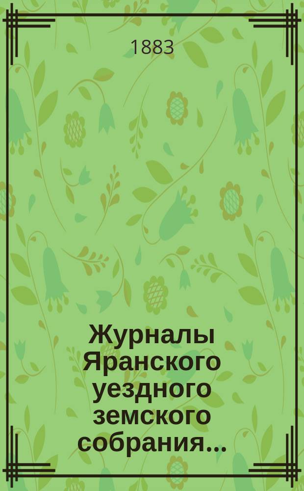 Журналы Яранского уездного земского собрания .. : С докл. Уезд. управы и др. прил. XVI очередной сессии (с 10 по 18 октября 1882 г. включительно) и чрезвычайной сессии 22 февраля 1883 г. : XVI очередной сессии (с 10 по 18 октября 1882 г. включительно) и чрезвычайной сессии 22 февраля 1883 г. и денежный отчет за 1881/82 год со сметой и раскладкой уездного земского сбора на 1883 год