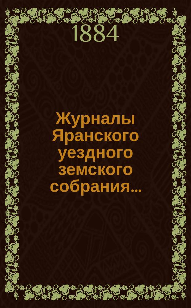 Журналы Яранского уездного земского собрания .. : С докл. Уезд. управы и др. прил. XVII очередной сессии (с 4-го по 12-е октября 1883 года) : XVII очередной сессии (с 4-го по 12-е октября 1883 года) и денежный отчет за 1882-83 годы со сметою и раскладкою уездного земского сбора на 1884 год