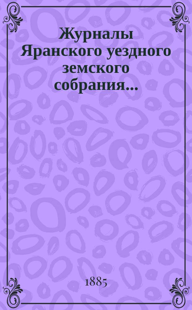 Журналы Яранского уездного земского собрания .. : С докл. Уезд. управы и др. прил. XVIII очередной сессии (1884 года)