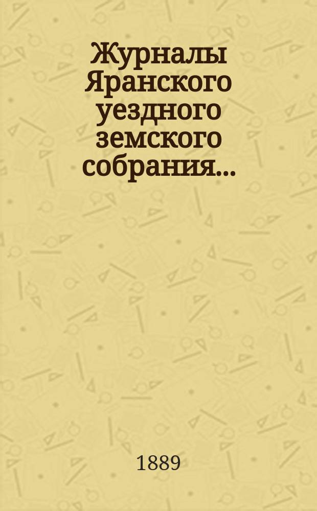 Журналы Яранского уездного земского собрания .. : С докл. Уезд. управы и др. прил. 1-го чрезвычайного 2 января 1889 года