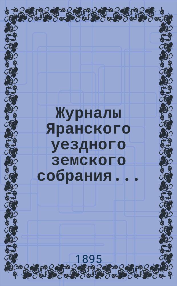 Журналы Яранского уездного земского собрания .. : С докл. Уезд. управы и др. прил. чрезвычайного собрания за 30-е января 1895 года