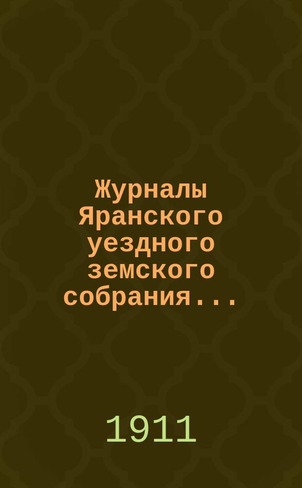 Журналы Яранского уездного земского собрания .. : С докл. Уезд. управы и др. прил. 1911 года : 1911 года, чрезвычайной сессии 23-24 мая и 46-й очередной сессии (с 1 по 13 октября включительно)