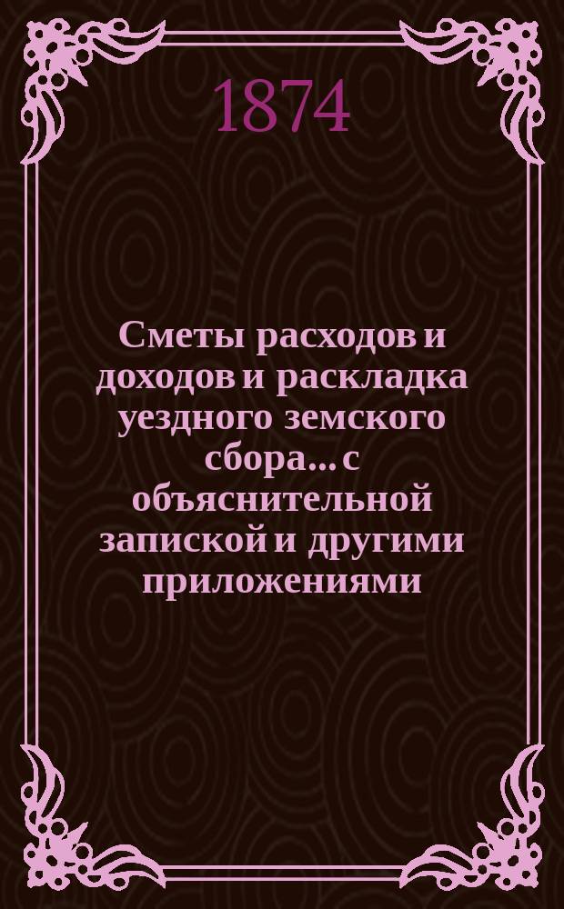 Сметы расходов и доходов и раскладка уездного земского сбора... с объяснительной запиской и другими приложениями. на 1874 год