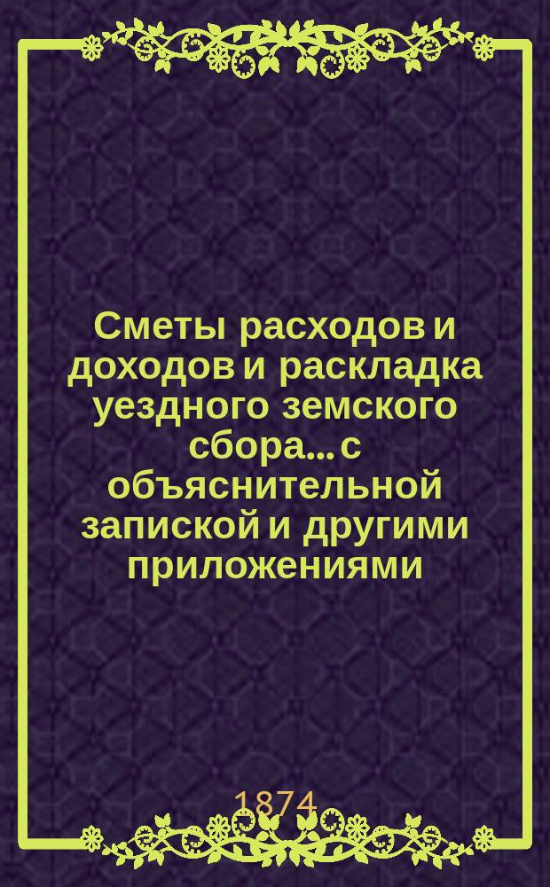 Сметы расходов и доходов и раскладка уездного земского сбора... с объяснительной запиской и другими приложениями. на 1874 год. Объяснительная записка... : Объяснительная записка...