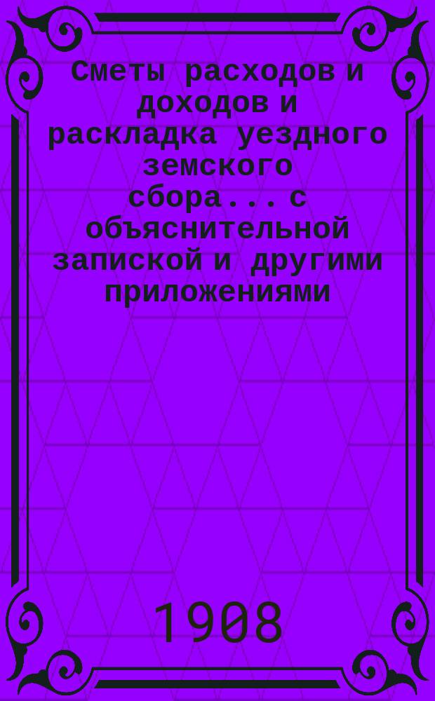 Сметы расходов и доходов и раскладка уездного земского сбора... с объяснительной запиской и другими приложениями. на 1908 год