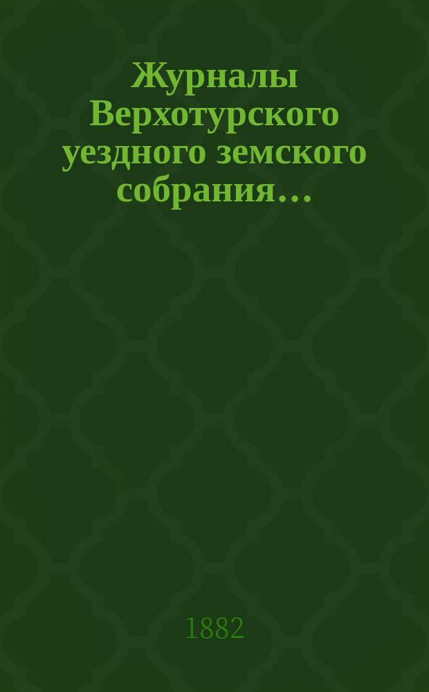 Журналы Верхотурского уездного земского собрания.. : С относящимися к ним докладами и другими документами. XII очередного... сессии 1881 года