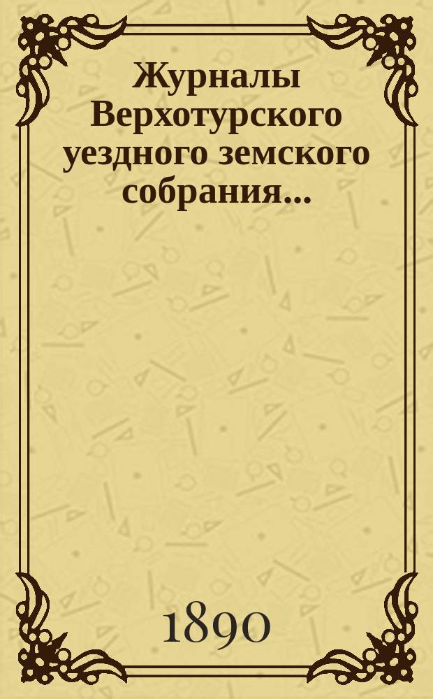 Журналы Верхотурского уездного земского собрания.. : С относящимися к ним докладами и другими документами. XX очередного... 1889 года