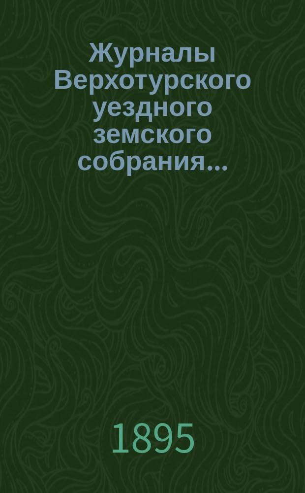 Журналы Верхотурского уездного земского собрания.. : С относящимися к ним докладами и другими документами. XXV-го очередного... 1894 года и XII-го чрезвычайного... бывшего в январе 1895 г.